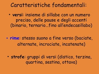 Caratteristiche fondamentali:
 • versi: insieme di sillabe con un numero
     preciso, delle pause e degli accenti
  (binario, ternario…fino all’endecasillabo)

• rime: stesso suono a fine verso (baciate,
     alternate, incrociate, incatenate)

• strofe: gruppi di versi (distico, terzina,
         quartina, sestina, ottava)
 