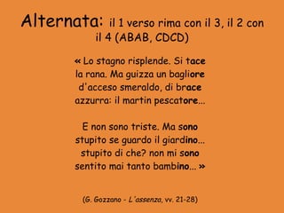 Alternata:     il 1 verso rima con il 3, il 2 con
           il 4 (ABAB, CDCD)

      « Lo stagno risplende. Si tace
      la rana. Ma guizza un bagliore
       d'acceso smeraldo, di brace
      azzurra: il martin pescatore...

        E non sono triste. Ma sono
      stupito se guardo il giardino...
       stupito di che? non mi sono
      sentito mai tanto bambino... »


       (G. Gozzano - L'assenza, vv. 21-28)
 