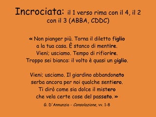 Incrociata:        il 1 verso rima con il 4, il 2
           con il 3 (ABBA, CDDC)

   « Non pianger più. Torna il diletto figlio
      a la tua casa. È stanco di mentire.
      Vieni; usciamo. Tempo di rifiorire.
  Troppo sei bianca: il volto è quasi un giglio.

   Vieni; usciamo. Il giardino abbandonato
   serba ancora per noi qualche sentiero.
      Ti dirò come sia dolce il mistero
     che vela certe cose del passato. »
          G. D'Annunzio - Consolazione, vv. 1-8
 