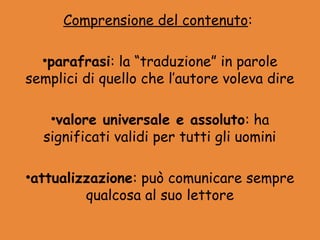 Comprensione del contenuto:

  •parafrasi: la “traduzione” in parole
semplici di quello che l’autore voleva dire

   •valore universale e assoluto: ha
  significati validi per tutti gli uomini

•attualizzazione: può comunicare sempre
         qualcosa al suo lettore
 