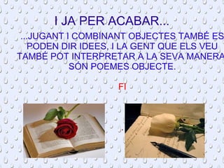 I JA PER ACABAR... 
...JUGANT I COMBINANT OBJECTES TAMBÉ ES 
PODEN DIR IDEES, I LA GENT QUE ELS VEU 
TAMBÉ POT INTERPRETAR A LA SEVA MANERA. 
SÓN POEMES OBJECTE. 
FI 
. 
