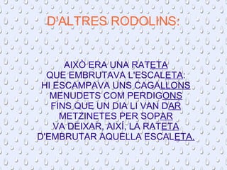 D'ALTRES RODOLINS: 
AIXÒ ERA UNA RATETA 
QUE EMBRUTAVA L'ESCALETA: 
HI ESCAMPAVA UNS CAGALLONS 
MENUDETS COM PERDIGONS 
FINS QUE UN DIA LI VAN DAR 
METZINETES PER SOPAR 
VA DEIXAR, AIXÍ, LA RATETA 
D'EMBRUTAR AQUELLA ESCALETA. 
 