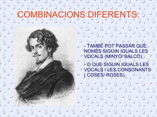 COMBINACIONS DIFERENTS: 
- TAMBÉ POT PASSAR QUE 
NOMÉS SIGUIN IGUALS LES 
VOCALS (MINYÓ/ BALCÓ) 
- O QUE SIGUIN IGUALS LES 
VOCALS I LES CONSONANTS 
( COSES/ ROSES). 
 