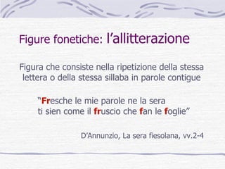 Figure fonetiche:  l’allitterazione Figura che consiste nella ripetizione della stessa lettera o della stessa sillaba in parole contigue “ Fr esche   le mie parole ne la sera ti sien come il   fr uscio   che   f an   le  f oglie” D’Annunzio, La sera fiesolana, vv.2-4 