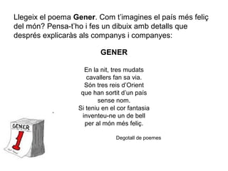 Llegeix el poema Gener. Com t’imagines el país més feliç
del món? Pensa-t’ho i fes un dibuix amb detalls que
després explicaràs als companys i companyes:
GENER
En la nit, tres mudats
cavallers fan sa via.
Són tres reis d’Orient
que han sortit d’un país
sense nom.
Si teniu en el cor fantasia
inventeu-ne un de bell
per al món més feliç.
Degotall de poemes
 