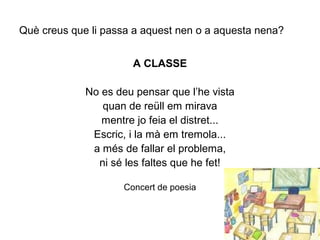 Què creus que li passa a aquest nen o a aquesta nena?
A CLASSE
No es deu pensar que l’he vista
quan de reüll em mirava
mentre jo feia el distret...
Escric, i la mà em tremola...
a més de fallar el problema,
ni sé les faltes que he fet!
Concert de poesia
 