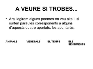 A VEURE SI TROBES...
• Ara llegirem alguns poemes en veu alta i, si
surten paraules corresponents a alguns
d’aquests quatre apartats, les apuntaràs:
ANIMALS VEGETALS EL TEMPS ELS
SENTIMENTS
 