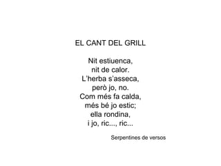 EL CANT DEL GRILL
Nit estiuenca,
nit de calor.
L’herba s’asseca,
però jo, no.
Com més fa calda,
més bé jo estic;
ella rondina,
i jo, ric..., ric...
Serpentines de versos
 