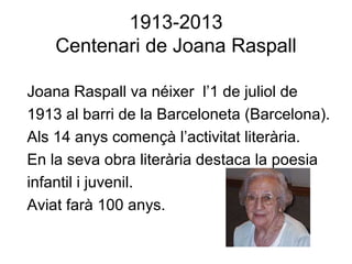 1913-2013
Centenari de Joana Raspall
Joana Raspall va néixer l’1 de juliol de
1913 al barri de la Barceloneta (Barcelona).
Als 14 anys començà l’activitat literària.
En la seva obra literària destaca la poesia
infantil i juvenil.
Aviat farà 100 anys.
 