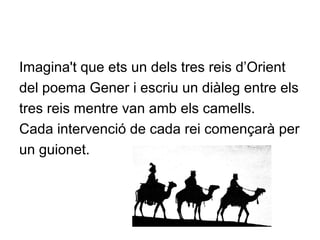 Imagina't que ets un dels tres reis d’Orient
del poema Gener i escriu un diàleg entre els
tres reis mentre van amb els camells.
Cada intervenció de cada rei començarà per
un guionet.
 