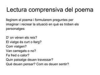 Lectura comprensiva del poema
llegirem el poema i formularem preguntes per
imaginar i recrear la situació en què es troben els
personatges:
D‘ on vénen els reis?
El viatge és curt o llarg?
Com viatgen?
Van carregats o no?
Fa fred o calor?
Quin paisatge deuen travessar?
Què deuen pensar? Com es deuen sentir?
 
