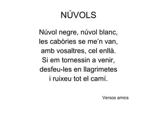 NÚVOLS
Núvol negre, núvol blanc,
les cabòries se me’n van,
amb vosaltres, cel enllà.
Si em tornessin a venir,
desfeu-les en llagrimetes
i ruixeu tot el camí.
Versos amics
 