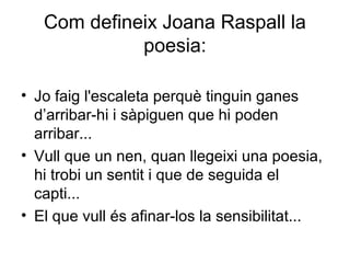 Com defineix Joana Raspall la
poesia:
• Jo faig l'escaleta perquè tinguin ganes
d’arribar-hi i sàpiguen que hi poden
arribar...
• Vull que un nen, quan llegeixi una poesia,
hi trobi un sentit i que de seguida el
capti...
• El que vull és afinar-los la sensibilitat...
 