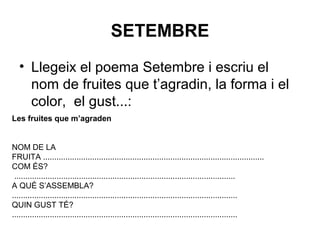 SETEMBRE
• Llegeix el poema Setembre i escriu el
nom de fruites que t’agradin, la forma i el
color, el gust...:
Les fruites que m’agraden
NOM DE LA
FRUITA ...................................................................................................
COM ÉS?
...................................................................................................
A QUÈ S’ASSEMBLA?
.....................................................................................................
QUIN GUST TÉ?
.....................................................................................................
 
