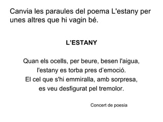 Canvia les paraules del poema L'estany per
unes altres que hi vagin bé.
L’ESTANY
Quan els ocells, per beure, besen l'aigua,
l'estany es torba pres d’emoció.
El cel que s'hi emmiralla, amb sorpresa,
es veu desfigurat pel tremolor.
Concert de poesia
 