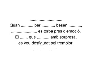 .............................
Quan .........., per ..........., besen ...........,
....................... es torba pres d’emoció.
El ....... que .........., amb sorpresa,
es veu desfigurat pel tremolor.
...........................
 