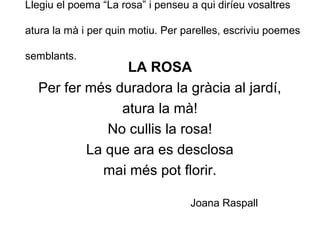 Llegiu el poema “La rosa” i penseu a qui diríeu vosaltres
atura la mà i per quin motiu. Per parelles, escriviu poemes
semblants.
LA ROSA
Per fer més duradora la gràcia al jardí,
atura la mà!
No cullis la rosa!
La que ara es desclosa
mai més pot florir.
Joana Raspall
 