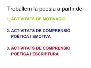 Treballem la poesia a partir de:
1. ACTIVITATS DE MOTIVACIÓ
2. ACTIVITATS DE COMPRENSIÓ
POÈTICA I EMOTIVA
3. ACTIVITATS DE COMPRENSIÓ
POÈTICA I ESCRIPTURA
 