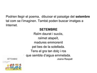 Podrien llegir el poema, dibuixar el paisatge del setembre
tal com se l’imaginen. També poden buscar imatges a
Internet.
SETEMBRE
Raïm daurat i sucós,
raïmet atapeït,
madures emmorenit
pel bes de la solellada.
Tens el gra tan dolç i ros
que sembla d’aigua emmelada.
Joana Raspall
 