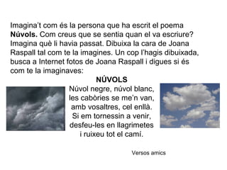 Imagina’t com és la persona que ha escrit el poema
Núvols. Com creus que se sentia quan el va escriure?
Imagina què li havia passat. Dibuixa la cara de Joana
Raspall tal com te la imagines. Un cop l’hagis dibuixada,
busca a Internet fotos de Joana Raspall i digues si és
com te la imaginaves:
NÚVOLS
Núvol negre, núvol blanc,
les cabòries se me’n van,
amb vosaltres, cel enllà.
Si em tornessin a venir,
desfeu-les en llagrimetes
i ruixeu tot el camí.
Versos amics
 