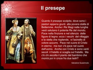 Il presepe
Guardo il presepe scolpito, dove sono i
pastori appena giunti alla povera stalla di
Betlemme. Anche i Re Magi nelle lunghe
vesti salutano il potente Re del mondo.
Pace nella finzione e nel silenzio delle
figure di legno: ecco i vecchi del villaggio
e la stella che risplende, e l'asinello di
colore azzurro. Pace nel cuore di Cristo
in eterno; ma non v'è pace nel cuore
dell'uomo. Anche con Cristo e sono venti
secoli il fratello si scaglia sul fratello. Ma
c'è chi ascolta il pianto del bambino che
morirà poi in croce fra due ladri?
Salvatore Quasimodo
 