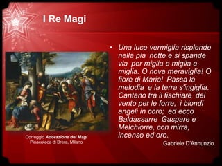 I Re Magi
• Una luce vermiglia risplende
nella pia notte e si spande
via per miglia e miglia e
miglia. O nova meraviglia! O
fiore di Maria! Passa la
melodia e la terra s'ingiglia.
Cantano tra il fischiare del
vento per le forre, i biondi
angeli in coro; ed ecco
Baldassarre Gaspare e
Melchiorre, con mirra,
incenso ed oro.
Gabriele D'Annunzio
Correggio Adorazione dei Magi
Pinacoteca di Brera, Milano
 