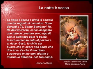 La notte è scesa
• La notte è scesa e brilla la cometa
che ha segnato il cammino. Sono
davanti a Te, Santo Bambino! Tu,
Re dell’universo, ci hai insegnato
che tutte le creature sono uguali,
che le distingue solo la bontà,
tesoro immenso,dato al povero e
al ricco. Gesù, fa ch’io sia
buono,che in cuore non abbia che
dolcezza. Fa che il tuo dono
s’accresca in me ogni giorno e
intorno lo diffonda, nel Tuo nome.
Umberto Saba
Natività: Basilica di Santa
Maria Maggiore,Roma
 