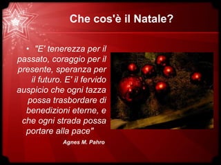 Che cos'è il Natale?
• "E' tenerezza per il
passato, coraggio per il
presente, speranza per
il futuro. E' il fervido
auspicio che ogni tazza
possa trasbordare di
benedizioni eterne, e
che ogni strada possa
portare alla pace"
Agnes M. Pahro
 