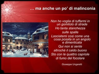 … ma anche un po’ di malinconia
Non ho voglia di tuffarmi in
un gomitolo di strade
Ho tanta stanchezza
sulle spalle
Lasciatemi cosi come una
cosa posata in un angolo
e dimenticata
Qui non si sente
altroché il caldo buono
Sto con le quattro capriole
di fumo del focolare
Giuseppe Ungaretti
 