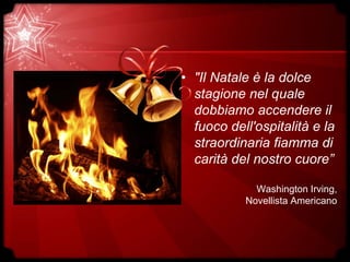 • "Il Natale è la dolce
stagione nel quale
dobbiamo accendere il
fuoco dell'ospitalità e la
straordinaria fiamma di
carità del nostro cuore”
Washington Irving,
Novellista Americano
 