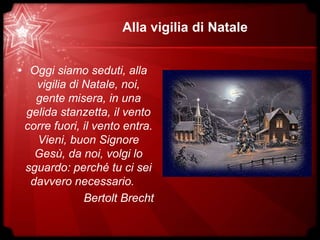 Alla vigilia di Natale
• Oggi siamo seduti, alla
vigilia di Natale, noi,
gente misera, in una
gelida stanzetta, il vento
corre fuori, il vento entra.
Vieni, buon Signore
Gesù, da noi, volgi lo
sguardo: perché tu ci sei
davvero necessario.
Bertolt Brecht
 