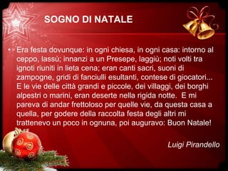 SOGNO DI NATALE
• Era festa dovunque: in ogni chiesa, in ogni casa: intorno al
ceppo, lassù; innanzi a un Presepe, laggiù; noti volti tra
ignoti riuniti in lieta cena; eran canti sacri, suoni di
zampogne, gridi di fanciulli esultanti, contese di giocatori...
E le vie delle città grandi e piccole, dei villaggi, dei borghi
alpestri o marini, eran deserte nella rigida notte. E mi
pareva di andar frettoloso per quelle vie, da questa casa a
quella, per godere della raccolta festa degli altri mi
trattenevo un poco in ognuna, poi auguravo: Buon Natale!
Luigi Pirandello
 