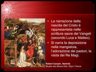 • La narrazione della
nascita del Cristo è
rappresentata nelle
scritture sacre dei Vangeli
(secondo Luca e Matteo).
• Si narra la deposizione
nella mangiatoia,
l’adorazione dei pastori, la
visita dei Re Magi.
Robert Campin. Natività.
Musée des Beaux-Arts, Dijon, France
 