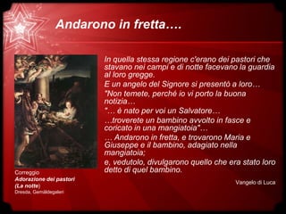 Andarono in fretta….
Correggio
Adorazione dei pastori
(La notte)
Dresda, Gemäldegaleri
In quella stessa regione c'erano dei pastori che
stavano nei campi e di notte facevano la guardia
al loro gregge.
E un angelo del Signore si presentò a loro…
"Non temete, perché io vi porto la buona
notizia…
"… è nato per voi un Salvatore…
…troverete un bambino avvolto in fasce e
coricato in una mangiatoia"…
… Andarono in fretta, e trovarono Maria e
Giuseppe e il bambino, adagiato nella
mangiatoia;
e, vedutolo, divulgarono quello che era stato loro
detto di quel bambino.
Vangelo di Luca
 