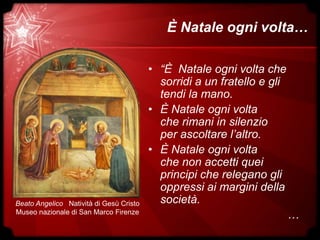 È Natale ogni volta…
• “È Natale ogni volta che
sorridi a un fratello e gli
tendi la mano.
• È Natale ogni volta
che rimani in silenzio
per ascoltare l’altro.
• È Natale ogni volta
che non accetti quei
principi che relegano gli
oppressi ai margini della
società.
…
Beato Angelico Natività di Gesù Cristo
Museo nazionale di San Marco Firenze
 