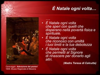È Natale ogni volta…
….
• È Natale ogni volta
che speri con quelli che
disperano nella povertà fisica e
spirituale.
• È Natale ogni volta
che riconosci con umiltà
i tuoi limiti e la tua debolezza
• È Natale ogni volta
che permetti al Signore
di rinascere per donarlo agli
altri.
(Madre Teresa di Calcutta)
Caravaggio Adorazione dei pastori
1609. Museo Regionale di Messina
 