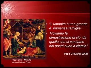 • "L'umanità è una grande
e immensa famiglia ...
• Troviamo la
dimostrazione di ciò da
quello che ci sentiamo
nei nostri cuori a Natale"
Papa Giovanni XXIII
Filippo Lippi Natività
Museo Civico - Prato
 