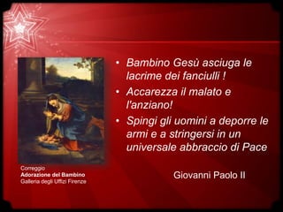 • Bambino Gesù asciuga le
lacrime dei fanciulli !
• Accarezza il malato e
l'anziano!
• Spingi gli uomini a deporre le
armi e a stringersi in un
universale abbraccio di Pace
Giovanni Paolo II
Correggio
Adorazione del Bambino
Galleria degli Uffizi Firenze
 