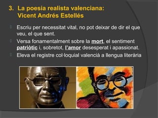 3. La poesia realista valenciana:
Vicent Andrés Estellés
 Escriu per necessitat vital, no pot deixar de dir el que
veu, el que sent.
 Versa fonamentalment sobre la mort, el sentiment
patriòtic i, sobretot, l’amor desesperat i apassionat.
 Eleva el registre col·loquial valencià a llengua literària
 