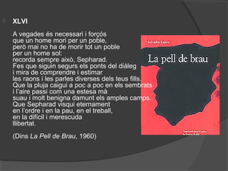  XLVI
A vegades és necessari i forçós
que un home mori per un poble,
però mai no ha de morir tot un poble
per un home sol:
recorda sempre això, Sepharad.
Fes que siguin segurs els ponts del diàleg
i mira de comprendre i estimar
les raons i les parles diverses dels teus fills.
Que la pluja caigui a poc a poc en els sembrats
i l’aire passi com una estesa mà
suau i molt benigna damunt els amples camps.
Que Sepharad visqui eternament
en l’ordre i en la pau, en el treball,
en la difícil i merescuda
llibertat.
(Dins La Pell de Brau, 1960)
 