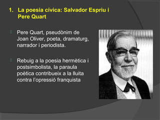 1. La poesia cívica: Salvador Espriu i
Pere Quart
 Pere Quart, pseudònim de
Joan Oliver, poeta, dramaturg,
narrador i periodista.
 Rebuig a la poesia hermètica i
postsimbolista, la paraula
poètica contribueix a la lluita
contra l’opressió franquista
 