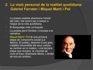 2. La visió personal de la realitat quotidiana:
Gabriel Ferrater i Miquel Martí i Pol
 La poesia realista abandona l’àmbit
del mite i del somni per a baixar a
l’espai de la vida quotidiana.
 El llenguatge més col·loquial.
 La poesia perd l’èmfasi i s’acosta a la
narrativa.
 Miquel Martí i Pol té una primera
etapa de compromís social (La
fàbrica, El poble), després d’una greu
malaltia irreversible els seus versos
se centren en si mateix, i una tercera
etapa que recobra la voluntat de
viure el futur (Estimada Marta, L’àmbit
de tots els àmbits)
 