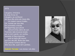 DITS
Lleugera, s'iniciava
la pluja d'una nit.
Lleugers, es confiaven
els teus dits entre els meus dits.
Un instant menut d’adéu.
Oh, només per dos dies.
Em somreies a través
del llagrimeig que plovia
damunt el teu abric de cuir.
Tremolor dels bruscos túnels
per on te'm perds: cor confús,
aquesta nit faig engrunes
amb la traça del record
que tinc als dits. Buits dos dies,
van prémer l'ombra del toc
dels teus dits, quan te'm perdies.
Gabriel Ferrater Les dones i els dies
 
