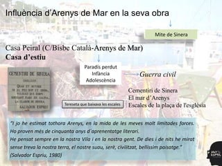 Influència d’Arenys de Mar en la seva obra

                                                                       Mite de Sinera

Casa Peiral (C/Bisbe Català-Arenys de Mar)
Casa d’estiu
                                    Paradís perdut
                                       Infància                 Guerra civil
                                     Adolescència
                                                            Cementiri de Sinera
                                                            El mar d‟Arenys
                         Tereseta que baixava les escales   Escales de la plaça de l'església

 “I jo he estimat tothora Arenys, en la mida de les meves molt limitades forces.
 Ho proven més de cinquanta anys d´aprenentatge literari.
 He pensat sempre en la nostra Vila i en la nostra gent. De dies i de nits he mirat
 sense treva la nostra terra, el nostre suau, serè, civilitzat, bellíssim paisatge.”
 (Salvador Espriu, 1980)
 