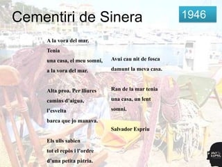Cementiri de Sinera                                    1946

     A la vora del mar.
     Tenia
     una casa, el meu somni,   Avui cau nit de fosca

     a la vora del mar.        damunt la meva casa.


     Alta proa. Per lliures    Ran de la mar tenia

     camins d’aigua,           una casa, un lent

     l’esvelta                 somni.

     barca que jo manava.
                               Salvador Espriu

     Els ulls sabien
     tot el repòs i l’ordre
     d’una petita pàtria.
 