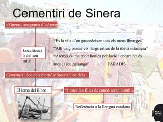 Cementiri de Sinera
«Sinera», anagrama d‟«Arenys»


                            “És la vila d‟on procedeixen tots els meus llinatges”
                            “Allí vaig passar els llargs estius de la meva infantesa”
         Localitzaci
         ó del seu          “Arenys és una molt bonica població i encara ho és
         mite
                            més el seu paisatge”            PARADÍS

Cementiri „lloc dels morts‟ ≠ Sinera „lloc dels
vius‟

      El lema del llibre           “I totes les filles de cançó seran humiliades”


                                         Referència a la llengua catalana
 