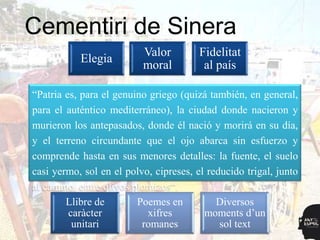 Cementiri de Sinera
                           Valor         Fidelitat
            Elegia
                           moral          al país

“Patria es, para el genuino griegoPunt
                     Punt de
                                     (quizá también, en general,
                                 d‟arribada
para el auténtico mediterráneo), la ciudad donde nacieron y
                     sortida
murieron los antepasados, donde él nació y morirá en su día,
y el terreno circundante que el ojo abarca sindels
        Motiu                                  Espai esfuerzo y
        central                                   fets
comprende hasta en susCEMENTI
                           menores detalles: la fuente, el suelo
casi yermo, sol en el polvo, RIcipreses, el reducido trigal, junto
al camino, entre olivos plomizos“.
        Llibre de         Poemes en           Diversos
         caràcter            xifres        moments d‟un
          unitari          romanes             sol text
 