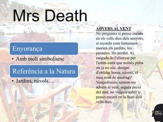 Mrs Death
                         ADVERS AL VENT
                         No preguntis si penso encara
                         en els vells dies dels senyors,
                         si recordo com lentament
Enyorança                morien els jardins, les
                         paraules. He perdut. Ai,
• Amb molt simbolisme    caiguda de l'allunyat per
                         l'íntim camí que només porta
                         on ja no sóc, designi
Referència a la Natura   d'oblidar hores, núvols, el
                         meu nom de naufragi!
• Jardins, núvols…       Vençudíssim, sentint-me
                         advers al vent, segura presa
                         del mar, no vulguis saber si
                         penso encara en la llum dels
                         vells dies.
 