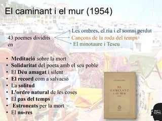 El caminant i el mur (1954)

                              Les ombres, el riu i el somni perdut
43 poemes dividits            Cançons de la roda del temps
en                            El minotaure i Teseu

•   Meditació sobre la mort
•   Solidaritat del poeta amb el seu poble
•   El Déu amagat i silent
•   El record com a salvació
•   La solitud
•   L'ordre natural de les coses
•   El pas del temps
•   Estroncats per la mort
•   El no-res
 