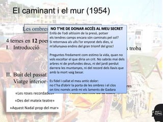 El caminant i el mur (1954)

        Les ombres, NO T’HE iDE DONAR ACCÉS AL MEU SECRET
                    el riu el somni perdut
                     Enllà de l’odi altíssim de la presó, potser
                     els tendres camps encara són caminats pel sol?
4 temes en 12    poemes
                     Si retornava als ulls l’or enyorat dels dies, si
                     m’allunyava endins del gran triomf del groc!
I. Introducció                 Moment existencial en què es troba
                                Enfrontament
                        Preguntes fredament com estimo la vida, quan no
                        vols escoltar el que diria un crit. No sabràs mai dels
                        arbres ni de profundesmateix del jardí perdut
                                            Si deus, ni
                        darrera les muntanyes, ni del record dels llavis que
                                             lector
                        amb la mort vaig besar.
II. Buit del passat                    Escenari ja buit
    Viatge interior     Es fidel i callat el meu antic dolor:
                        no t’ha d’obrir la porta deals ombres i el clos ombres
                                        Evocació les morts           Les
                        on tinc només amb mi els laments de Gadara
    «Les roses recordades»            Amor salvífic de la mare
    «Des del mateix teatre»
 «Aquest Nadal prop del mar»
 